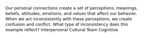 Our personal connections create a set of perceptions, meanings, beliefs, attitudes, emotions, and values that affect our behavior. When we act inconsistently with these perceptions, we create confusion and conflict. What type of inconsistency does this example reflect? Interpersonal Cultural Team Cognitive