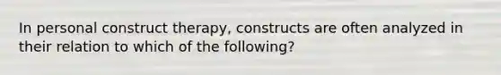 In personal construct therapy, constructs are often analyzed in their relation to which of the following?