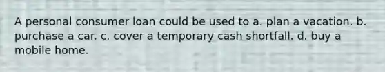 A personal consumer loan could be used to a. plan a vacation. b. purchase a car. c. cover a temporary cash shortfall. d. buy a mobile home.