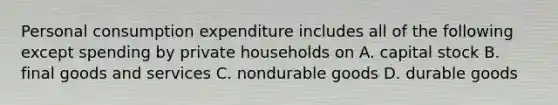 Personal consumption expenditure includes all of the following except spending by private households on A. capital stock B. final goods and services C. nondurable goods D. durable goods