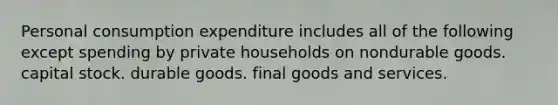 Personal consumption expenditure includes all of the following except spending by private households on nondurable goods. capital stock. durable goods. final goods and services.