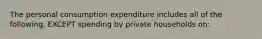 The personal consumption expenditure includes all of the following, EXCEPT spending by private households on: