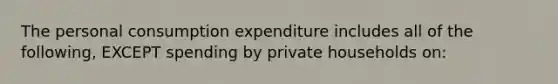 The personal consumption expenditure includes all of the following, EXCEPT spending by private households on: