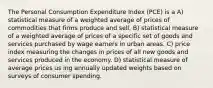 The Personal Consumption Expenditure Index (PCE) is a A) statistical measure of a weighted average of prices of commodities that firms produce and sell. B) statistical measure of a weighted average of prices of a specific set of goods and services purchased by wage earners in urban areas. C) price index measuring the changes in prices of all new goods and services produced in the economy. D) statistical measure of average prices us ing annually updated weights based on surveys of consumer spending.