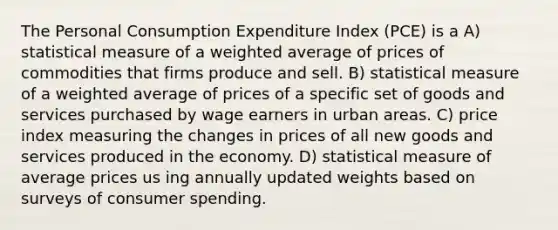 The Personal Consumption Expenditure Index (PCE) is a A) statistical measure of a weighted average of prices of commodities that firms produce and sell. B) statistical measure of a weighted average of prices of a specific set of goods and services purchased by wage earners in urban areas. C) price index measuring the changes in prices of all new goods and services produced in the economy. D) statistical measure of average prices us ing annually updated weights based on surveys of consumer spending.