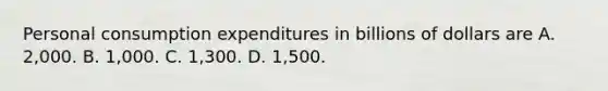 Personal consumption expenditures in billions of dollars are A. 2,000. B. 1,000. C. 1,300. D. 1,500.