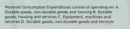 Personal Consumption Expenditures consist of spending on: A. Durable goods, non-durable goods and housing B. Durable goods, housing and services C. Equipment, machines and services D. Durable goods, non-durable goods and services