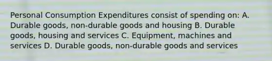 Personal Consumption Expenditures consist of spending on: A. Durable goods, non-durable goods and housing B. Durable goods, housing and services C. Equipment, machines and services D. Durable goods, non-durable goods and services