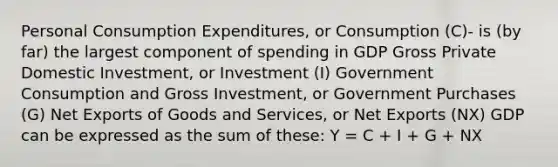 Personal Consumption Expenditures, or Consumption (C)- is (by far) the largest component of spending in GDP Gross Private Domestic Investment, or Investment (I) Government Consumption and Gross Investment, or Government Purchases (G) Net Exports of Goods and Services, or Net Exports (NX) GDP can be expressed as the sum of these: Y = C + I + G + NX