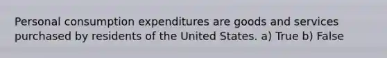 Personal consumption expenditures are goods and services purchased by residents of the United States. a) True b) False