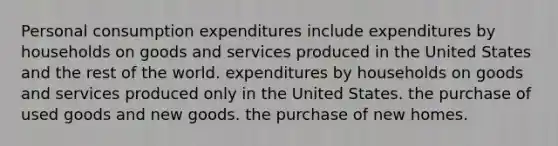 Personal consumption expenditures include expenditures by households on goods and services produced in the United States and the rest of the world. expenditures by households on goods and services produced only in the United States. the purchase of used goods and new goods. the purchase of new homes.