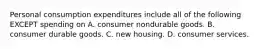 Personal consumption expenditures include all of the following EXCEPT spending on A. consumer nondurable goods. B. consumer durable goods. C. new housing. D. consumer services.