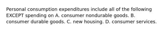 Personal consumption expenditures include all of the following EXCEPT spending on A. consumer nondurable goods. B. consumer durable goods. C. new housing. D. consumer services.