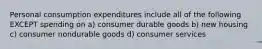 Personal consumption expenditures include all of the following EXCEPT spending on a) consumer durable goods b) new housing c) consumer nondurable goods d) consumer services