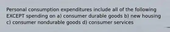 Personal consumption expenditures include all of the following EXCEPT spending on a) consumer durable goods b) new housing c) consumer nondurable goods d) consumer services