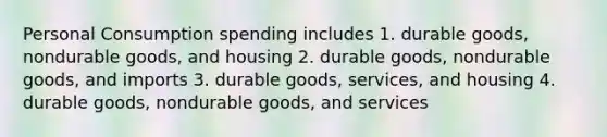 Personal Consumption spending includes 1. durable goods, nondurable goods, and housing 2. durable goods, nondurable goods, and imports 3. durable goods, services, and housing 4. durable goods, nondurable goods, and services