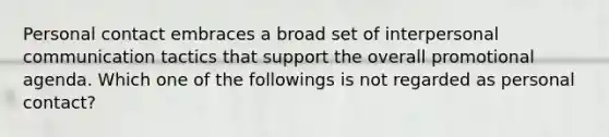Personal contact embraces a broad set of interpersonal communication tactics that support the overall promotional agenda. Which one of the followings is not regarded as personal contact?