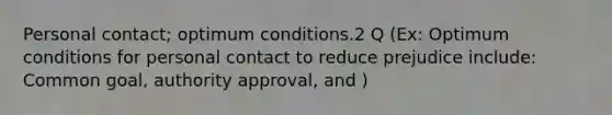 Personal contact; optimum conditions.2 Q (Ex: Optimum conditions for personal contact to reduce prejudice include: Common goal, authority approval, and )