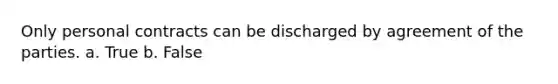 Only personal contracts can be discharged by agreement of the parties. a. True b. False