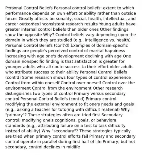 Personal Control Beliefs Personal control beliefs: extent to which performance depends on own effort or ability rather than outside forces Greatly affects personality, social, health, intellectual, and career outcomes Inconsistent research results Young adults have greater internal control beliefs than older ones Other findings show the opposite Why? Control beliefs vary depending upon the domain in which they are studied (e.g., intelligence vs. health) Personal Control Beliefs (cont'd) Examples of domain-specific findings are people's perceived control of marital happiness increasing with age one's development declining with age One domain-nonspecific finding is that satisfaction is greater for younger adults who attribute success to their effort older adults who attribute success to their ability Personal Control Beliefs (cont'd) Some research shows four types of control experience Control from within oneself Control over oneself Control over the environment Control from the environment Other research distinguishes two types of control Primary versus secondary control Personal Control Beliefs (cont'd) Primary control: modifying the external environment to fit one's needs and goals (e.g., asking a teacher for tutoring with difficult material) Why "primary"? These strategies often are tried first Secondary control: modifying one's cognitions, goals, or behavioral standards (e.g., attributing failure on a test to task difficulty instead of ability) Why "secondary"? These strategies typically are tried when primary control efforts fail Primary and secondary control operate in parallel during first half of life Primary, but not secondary, control declines in midlife