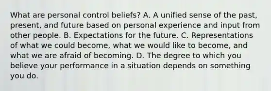 What are personal control beliefs? A. A unified sense of the past, present, and future based on personal experience and input from other people. B. Expectations for the future. C. Representations of what we could become, what we would like to become, and what we are afraid of becoming. D. The degree to which you believe your performance in a situation depends on something you do.