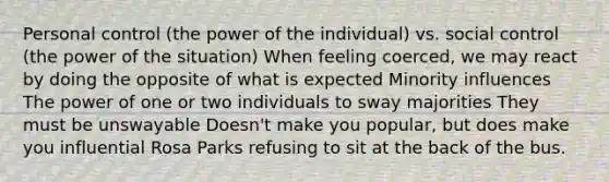 Personal control (the power of the individual) vs. social control (the power of the situation) When feeling coerced, we may react by doing the opposite of what is expected Minority influences The power of one or two individuals to sway majorities They must be unswayable Doesn't make you popular, but does make you influential Rosa Parks refusing to sit at the back of the bus.