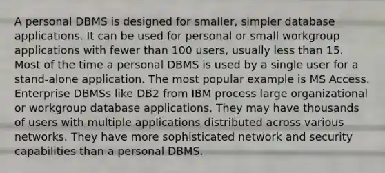 A personal DBMS is designed for smaller, simpler database applications. It can be used for personal or small workgroup applications with fewer than 100 users, usually less than 15. Most of the time a personal DBMS is used by a single user for a stand-alone application. The most popular example is MS Access. Enterprise DBMSs like DB2 from IBM process large organizational or workgroup database applications. They may have thousands of users with multiple applications distributed across various networks. They have more sophisticated network and security capabilities than a personal DBMS.