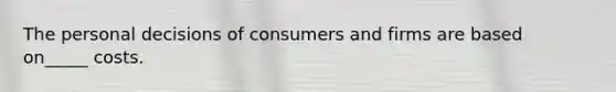 The personal decisions of consumers and firms are based on_____ costs.