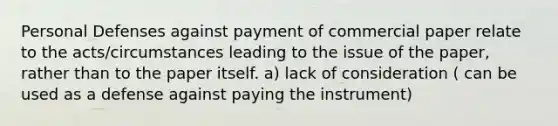 Personal Defenses against payment of commercial paper relate to the acts/circumstances leading to the issue of the paper, rather than to the paper itself. a) lack of consideration ( can be used as a defense against paying the instrument)