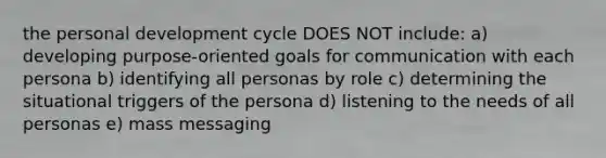 the personal development cycle DOES NOT include: a) developing purpose-oriented goals for communication with each persona b) identifying all personas by role c) determining the situational triggers of the persona d) listening to the needs of all personas e) mass messaging