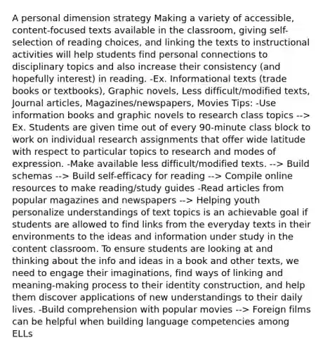 A personal dimension strategy Making a variety of accessible, content-focused texts available in the classroom, giving self-selection of reading choices, and linking the texts to instructional activities will help students find personal connections to disciplinary topics and also increase their consistency (and hopefully interest) in reading. -Ex. Informational texts (trade books or textbooks), Graphic novels, Less difficult/modified texts, Journal articles, Magazines/newspapers, Movies Tips: -Use information books and graphic novels to research class topics --> Ex. Students are given time out of every 90-minute class block to work on individual research assignments that offer wide latitude with respect to particular topics to research and modes of expression. -Make available less difficult/modified texts. --> Build schemas --> Build self-efficacy for reading --> Compile online resources to make reading/study guides -Read articles from popular magazines and newspapers --> Helping youth personalize understandings of text topics is an achievable goal if students are allowed to find links from the everyday texts in their environments to the ideas and information under study in the content classroom. To ensure students are looking at and thinking about the info and ideas in a book and other texts, we need to engage their imaginations, find ways of linking and meaning-making process to their identity construction, and help them discover applications of new understandings to their daily lives. -Build comprehension with popular movies --> Foreign films can be helpful when building language competencies among ELLs