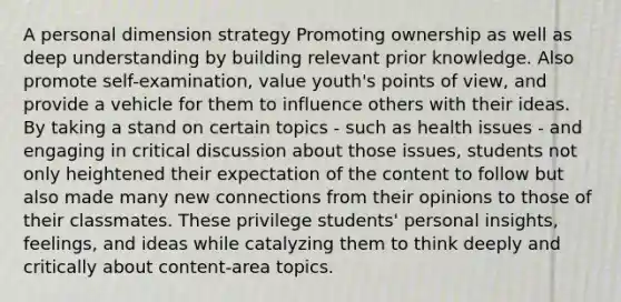 A personal dimension strategy Promoting ownership as well as deep understanding by building relevant prior knowledge. Also promote self-examination, value youth's points of view, and provide a vehicle for them to influence others with their ideas. By taking a stand on certain topics - such as health issues - and engaging in critical discussion about those issues, students not only heightened their expectation of the content to follow but also made many new connections from their opinions to those of their classmates. These privilege students' personal insights, feelings, and ideas while catalyzing them to think deeply and critically about content-area topics.