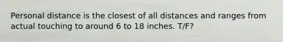 Personal distance is the closest of all distances and ranges from actual touching to around 6 to 18 inches. T/F?