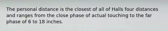 The personal distance is the closest of all of Halls four distances and ranges from the close phase of actual touching to the far phase of 6 to 18 inches.