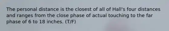 The personal distance is the closest of all of Hall's four distances and ranges from the close phase of actual touching to the far phase of 6 to 18 inches. (T/F)