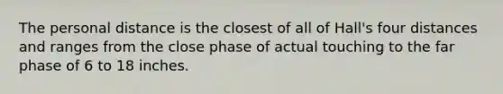 The personal distance is the closest of all of Hall's four distances and ranges from the close phase of actual touching to the far phase of 6 to 18 inches.