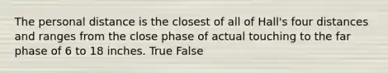 The personal distance is the closest of all of Hall's four distances and ranges from the close phase of actual touching to the far phase of 6 to 18 inches. True False