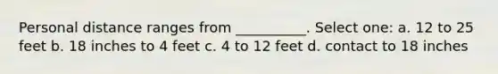 Personal distance ranges from __________. Select one: a. 12 to 25 feet b. 18 inches to 4 feet c. 4 to 12 feet d. contact to 18 inches