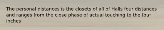 The personal distances is the closets of all of Halls four distances and ranges from the close phase of actual touching to the four inches