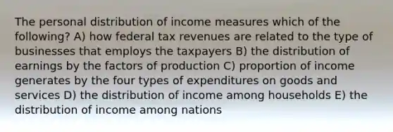 The personal distribution of income measures which of the following? A) how federal tax revenues are related to the type of businesses that employs the taxpayers B) the distribution of earnings by the factors of production C) proportion of income generates by the four types of expenditures on goods and services D) the distribution of income among households E) the distribution of income among nations