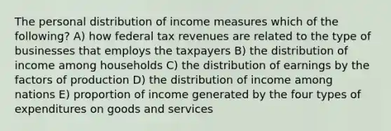 The personal distribution of income measures which of the following? A) how federal tax revenues are related to the type of businesses that employs the taxpayers B) the distribution of income among households C) the distribution of earnings by the factors of production D) the distribution of income among nations E) proportion of income generated by the four types of expenditures on goods and services