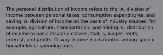 The personal distribution of income refers to the: A. division of income between personal taxes, consumption expenditures, and saving. B. division of income on the basis of industry sources, for example, agriculture, transportation, and mining. C. distribution of income to basic resource classes, that is, wages, rents, interest, and profits. D. way income is distributed among specific households or spending units.