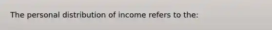 The personal distribution of income refers to the: