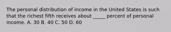 The personal distribution of income in the United States is such that the richest fifth receives about _____ percent of personal income. A. 30 B. 40 C. 50 D. 60