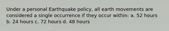 Under a personal Earthquake policy, all earth movements are considered a single occurrence if they occur within: a. 52 hours b. 24 hours c. 72 hours d. 48 hours