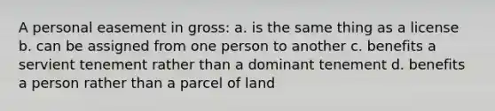 A personal easement in gross: a. is the same thing as a license b. can be assigned from one person to another c. benefits a servient tenement rather than a dominant tenement d. benefits a person rather than a parcel of land