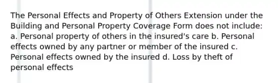 The Personal Effects and Property of Others Extension under the Building and Personal Property Coverage Form does not include: a. Personal property of others in the insured's care b. Personal effects owned by any partner or member of the insured c. Personal effects owned by the insured d. Loss by theft of personal effects