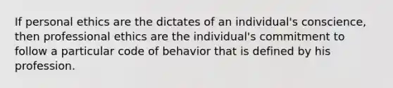 If personal ethics are the dictates of an individual's conscience, then professional ethics are the individual's commitment to follow a particular code of behavior that is defined by his profession.