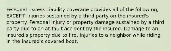 Personal Excess Liability coverage provides all of the following, EXCEPT: Injuries sustained by a third party on the insured's property. Personal injury or property damage sustained by a third party due to an at-fault accident by the insured. Damage to an insured's property due to fire. Injuries to a neighbor while riding in the insured's covered boat.