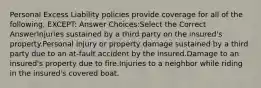 Personal Excess Liability policies provide coverage for all of the following, EXCEPT: Answer Choices:Select the Correct AnswerInjuries sustained by a third party on the insured's property.Personal injury or property damage sustained by a third party due to an at-fault accident by the insured.Damage to an insured's property due to fire.Injuries to a neighbor while riding in the insured's covered boat.